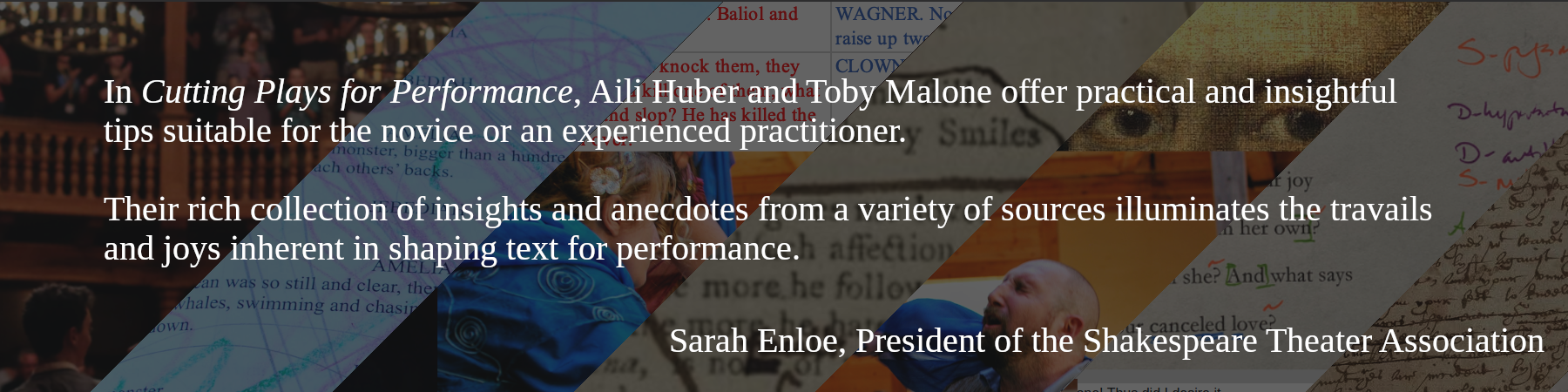 In Cutting Plays for Performance, Aili Huber and Toby Malone offer practical and insightful tips suitable for the novice or an experienced practitioner.

Their rich collection of insights and anecdotes from a variety of sources illuminates the travails and joys inherent in shaping text for performance. -- Sarah Enloe, President of the Shakespeare Theater Association