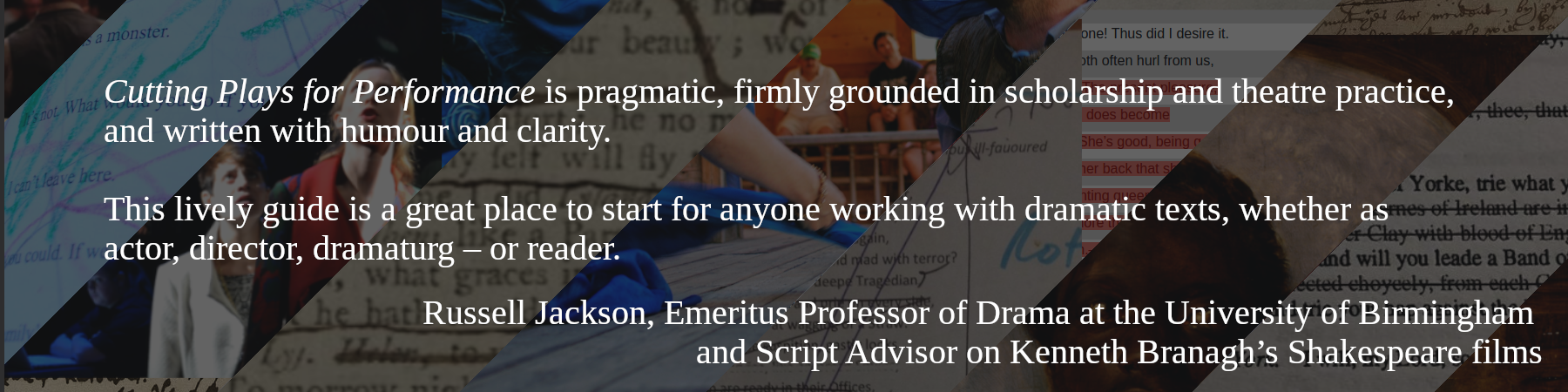 Cutting Plays for Performance is pragmatic, firmly grounded in scholarship and theatre practice, and written with humour and clarity.

This lively guide is a great place to start for anyone working with dramatic texts, whether as actor, director, dramaturg – or reader. -- Russel Jackson, Emeritus professor of Drama at the university of Birmingham and Script advisoron Kenneth Brannaugh's Shakespeare films